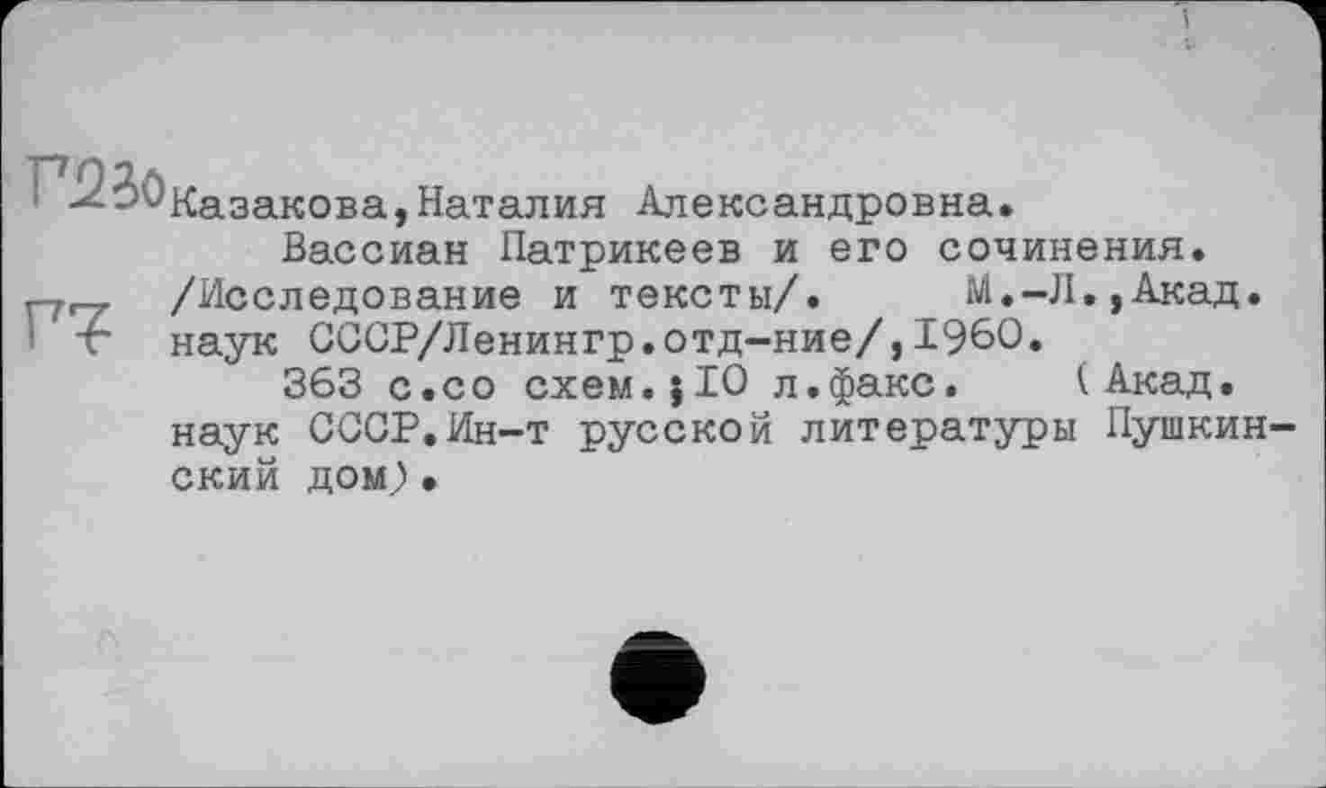 ﻿V2io
Г7
Казакова,Наталия Александровна.
Вассиан Патрикеев и его сочинения. /Исследование и тексты/. __ М.-Л.,Акад, наук СССР/Ленингр.отд-ние/,1960.
363 с.со схем.}10 л.факс. (Акад, наук СССР.Ин-т русской литературы Пушкинский дом) •